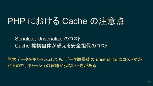 PHP における Cache の注意点
- Serialize, Unserialize のコスト
- Cache 機構自体が備える安全担保のコスト
巨大データをキャッシュしても、データ取得後の unserialize にコストがか
かるので、キャッシュの旨味が少ないときがある
49
