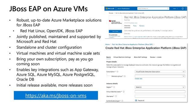 JBoss EAP on Azure VMs
• Robust, up-to-date Azure Marketplace solutions
for JBoss EAP
• Red Hat Linux, OpenJDK, JBoss EAP
• Jointly published, maintained and supported by
Microsoft and Red Hat
• Standalone and cluster configuration
• Virtual machines and virtual machine scale sets
• Bring your own subscription, pay as you go
coming soon
• Enables key integrations such as App Gateway,
Azure SQL, Azure MySQL, Azure PostgreSQL,
Oracle DB
• Initial release available, more releases soon
https://aka.ms/jboss-on-vms
