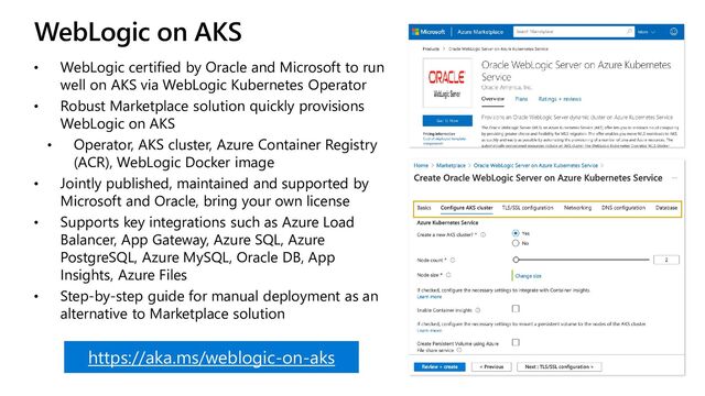 WebLogic on AKS
• WebLogic certified by Oracle and Microsoft to run
well on AKS via WebLogic Kubernetes Operator
• Robust Marketplace solution quickly provisions
WebLogic on AKS
• Operator, AKS cluster, Azure Container Registry
(ACR), WebLogic Docker image
• Jointly published, maintained and supported by
Microsoft and Oracle, bring your own license
• Supports key integrations such as Azure Load
Balancer, App Gateway, Azure SQL, Azure
PostgreSQL, Azure MySQL, Oracle DB, App
Insights, Azure Files
• Step-by-step guide for manual deployment as an
alternative to Marketplace solution
https://aka.ms/weblogic-on-aks
