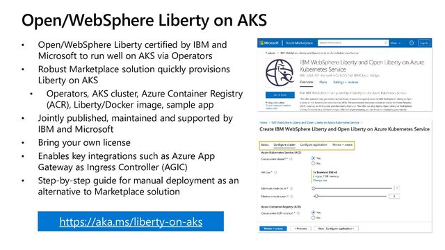Open/WebSphere Liberty on AKS
• Open/WebSphere Liberty certified by IBM and
Microsoft to run well on AKS via Operators
• Robust Marketplace solution quickly provisions
Liberty on AKS
• Operators, AKS cluster, Azure Container Registry
(ACR), Liberty/Docker image, sample app
• Jointly published, maintained and supported by
IBM and Microsoft
• Bring your own license
• Enables key integrations such as Azure App
Gateway as Ingress Controller (AGIC)
• Step-by-step guide for manual deployment as an
alternative to Marketplace solution
https://aka.ms/liberty-on-aks
