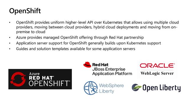 OpenShift
• OpenShift provides uniform higher-level API over Kubernetes that allows using multiple cloud
providers, moving between cloud providers, hybrid cloud deployments and moving from on-
premise to cloud
• Azure provides managed OpenShift offering through Red Hat partnership
• Application server support for OpenShift generally builds upon Kubernetes support
• Guides and solution templates available for some application servers
