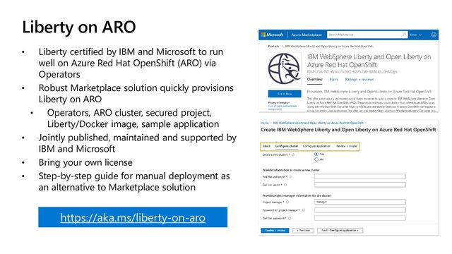 Liberty on ARO
• Liberty certified by IBM and Microsoft to run
well on Azure Red Hat OpenShift (ARO) via
Operators
• Robust Marketplace solution quickly provisions
Liberty on ARO
• Operators, ARO cluster, secured project,
Liberty/Docker image, sample application
• Jointly published, maintained and supported by
IBM and Microsoft
• Bring your own license
• Step-by-step guide for manual deployment as
an alternative to Marketplace solution
https://aka.ms/liberty-on-aro
