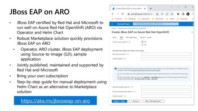 JBoss EAP on ARO
• JBoss EAP certified by Red Hat and Microsoft to
run well on Azure Red Hat OpenShift (ARO) via
Operator and Helm Chart
• Robust Marketplace solution quickly provisions
JBoss EAP on ARO
• Operator, ARO cluster, JBoss EAP deployment
using Source-to-Image (S2I), sample
application
• Jointly published, maintained and supported by
Red Hat and Microsoft
• Bring your own subscription
• Step-by-step guide for manual deployment using
Helm Chart as an alternative to Marketplace
solution
https://aka.ms/jbosseap-on-aro
