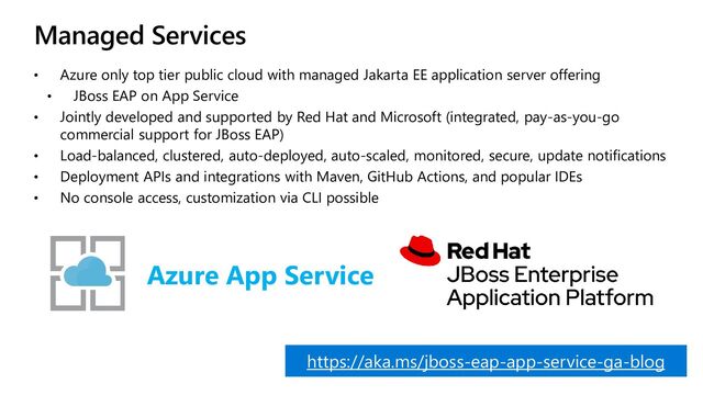 Managed Services
• Azure only top tier public cloud with managed Jakarta EE application server offering
• JBoss EAP on App Service
• Jointly developed and supported by Red Hat and Microsoft (integrated, pay-as-you-go
commercial support for JBoss EAP)
• Load-balanced, clustered, auto-deployed, auto-scaled, monitored, secure, update notifications
• Deployment APIs and integrations with Maven, GitHub Actions, and popular IDEs
• No console access, customization via CLI possible
Azure App Service
https://aka.ms/jboss-eap-app-service-ga-blog
