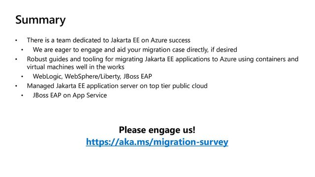 Summary
• There is a team dedicated to Jakarta EE on Azure success
• We are eager to engage and aid your migration case directly, if desired
• Robust guides and tooling for migrating Jakarta EE applications to Azure using containers and
virtual machines well in the works
• WebLogic, WebSphere/Liberty, JBoss EAP
• Managed Jakarta EE application server on top tier public cloud
• JBoss EAP on App Service
Please engage us!
https://aka.ms/migration-survey
