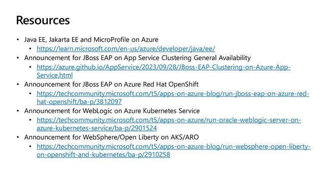 Resources
• Java EE, Jakarta EE and MicroProfile on Azure
• https://learn.microsoft.com/en-us/azure/developer/java/ee/
• Announcement for JBoss EAP on App Service Clustering General Availability
• https://azure.github.io/AppService/2023/09/28/JBoss-EAP-Clustering-on-Azure-App-
Service.html
• Announcement for JBoss EAP on Azure Red Hat OpenShift
• https://techcommunity.microsoft.com/t5/apps-on-azure-blog/run-jboss-eap-on-azure-red-
hat-openshift/ba-p/3812097
• Announcement for WebLogic on Azure Kubernetes Service
• https://techcommunity.microsoft.com/t5/apps-on-azure/run-oracle-weblogic-server-on-
azure-kubernetes-service/ba-p/2901524
• Announcement for WebSphere/Open Liberty on AKS/ARO
• https://techcommunity.microsoft.com/t5/apps-on-azure-blog/run-websphere-open-liberty-
on-openshift-and-kubernetes/ba-p/2910258

