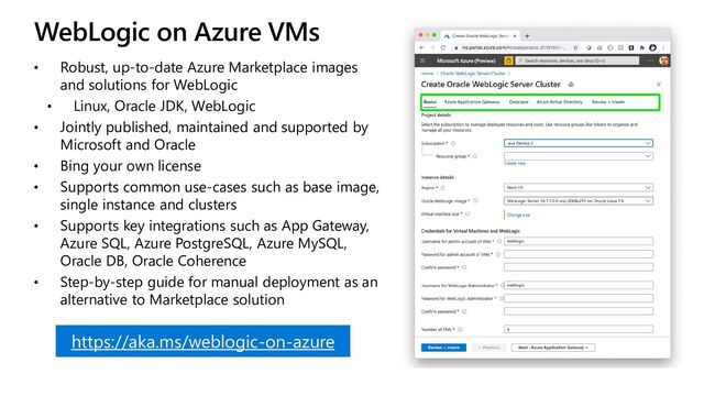 WebLogic on Azure VMs
• Robust, up-to-date Azure Marketplace images
and solutions for WebLogic
• Linux, Oracle JDK, WebLogic
• Jointly published, maintained and supported by
Microsoft and Oracle
• Bing your own license
• Supports common use-cases such as base image,
single instance and clusters
• Supports key integrations such as App Gateway,
Azure SQL, Azure PostgreSQL, Azure MySQL,
Oracle DB, Oracle Coherence
• Step-by-step guide for manual deployment as an
alternative to Marketplace solution
https://aka.ms/weblogic-on-azure

