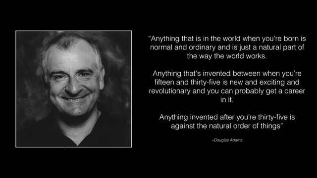 “Anything that is in the world when you’re born is
normal and ordinary and is just a natural part of
the way the world works.
Anything that's invented between when you’re
ﬁfteen and thirty-ﬁve is new and exciting and
revolutionary and you can probably get a career
in it.
Anything invented after you're thirty-ﬁve is
against the natural order of things”
–Douglas Adams
