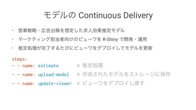 Ϟσϧͷ Continuous Delivery
• Ӧۀઓུɾ޿ࠂग़ߘΛ૝ఆͨ͠ٻਓޮՌਪఆϞσϧ
• ϚʔέςΟϯά୲౰ऀ޲͚ͷϏϡʔϫΛ R-Shiny Ͱ։ൃɾӡ༻
• ਪఆॲཧ͕׬ྃ͢ΔͨͼʹϏϡʔϫΛσϓϩΠͯ͠ϞσϧΛߋ৽
steps:
- - name: estimate # ਪఆॲཧ
- - name: upload-model # ࡞੒͞ΕͨϞσϧΛετϨʔδʹอଘ
- - name: update-viewer # ϏϡʔϫΛσϓϩΠ͠௚͢
