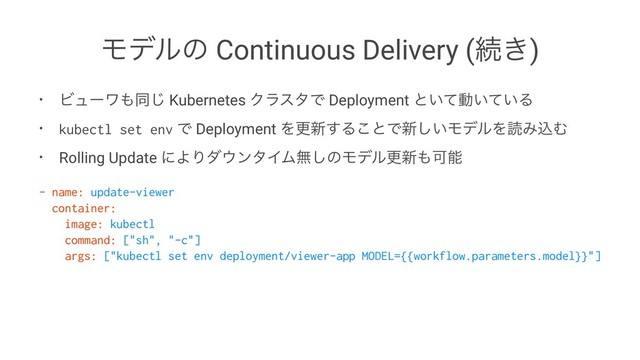 Ϟσϧͷ Continuous Delivery (ଓ͖)
• Ϗϡʔϫ΋ಉ͡ Kubernetes ΫϥελͰ Deployment ͱ͍ͯಈ͍͍ͯΔ
• kubectl set env Ͱ Deployment Λߋ৽͢Δ͜ͱͰ৽͍͠ϞσϧΛಡΈࠐΉ
• Rolling Update ʹΑΓμ΢ϯλΠϜແ͠ͷϞσϧߋ৽΋Մೳ
- name: update-viewer
container:
image: kubectl
command: ["sh", "-c"]
args: ["kubectl set env deployment/viewer-app MODEL={{workflow.parameters.model}}"]
