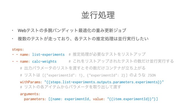 ฒߦॲཧ
• Webςετͷଟ࿹όϯσΟοτ࠷దԽͷॏΈߋ৽δϣϒ
• ෳ਺ͷςετ͕૸͓ͬͯΓɺ֤ςετͷਪఆॲཧ͸ฒߦ࣮ߦ͍ͨ͠
steps:
- - name: list-experiments # ਪఆॲཧ͕ඞཁͳςετΛϦετΞοϓ
- - name: calc-weights # ͜ΕΛϦετΞοϓ͞Εͨςετͷ਺͚ͩฒߦ࣮ߦ͢Δ
# ग़ྗύϥϝʔλͷϦετΛ౉͢ͱͦͷ਺͚ͩίϯςφ্ཱ͕͕ͪΔ
# Ϧετ͸ [{"experimentId": 1}, {"experimentId": 2}] ͷΑ͏ͳ JSON
withParams: "{{steps.list-experiments.outputs.parameters.experiments}}"
# Ϧετͷ֤ΞΠςϜ͔ΒύϥϝʔλΛऔΓग़ͯ͠౉͢
arguments:
parameters: [{name: experimentId, value: "{{item.experimentId}}"}]
