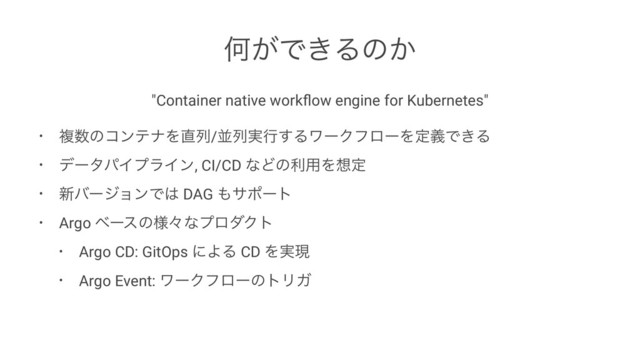 Կ͕Ͱ͖Δͷ͔
"Container native workﬂow engine for Kubernetes"
• ෳ਺ͷίϯςφΛ௚ྻ/ฒྻ࣮ߦ͢ΔϫʔΫϑϩʔΛఆٛͰ͖Δ
• σʔλύΠϓϥΠϯ, CI/CD ͳͲͷར༻Λ૝ఆ
• ৽όʔδϣϯͰ͸ DAG ΋αϙʔτ
• Argo ϕʔεͷ༷ʑͳϓϩμΫτ
• Argo CD: GitOps ʹΑΔ CD Λ࣮ݱ
• Argo Event: ϫʔΫϑϩʔͷτϦΨ
