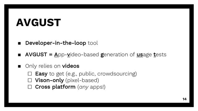 14
AVGUST
▪ Developer-in-the-loop tool
▪ AVGUST = App-video-based generation of usage tests
▪ Only relies on videos
□ Easy to get (e.g., public, crowdsourcing)
□ Vison-only (pixel-based)
□ Cross platform (any apps!)
