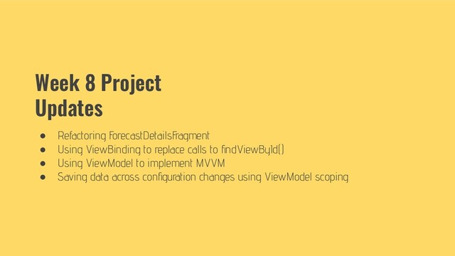 Week 8 Project
Updates
● Refactoring ForecastDetailsFragment
● Using ViewBinding to replace calls to ﬁndViewById()
● Using ViewModel to implement MVVM
● Saving data across conﬁguration changes using ViewModel scoping
