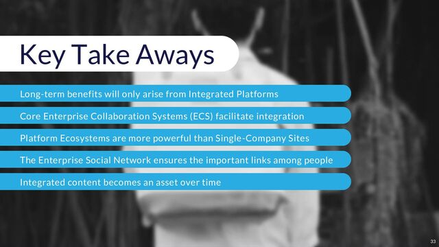 Key Take Aways
Long-term benefits will only arise from Integrated Platforms
Core Enterprise Collaboration Systems (ECS) facilitate integration
Platform Ecosystems are more powerful than Single-Company Sites
The Enterprise Social Network ensures the important links among people
Integrated content becomes an asset over time
33

