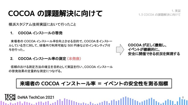 8
横浜スタジアム技術実証において行ったこと
1. COCOA インストールの啓発
　来場者の COCOA インストール率を向上させる目的で、COCOA をインストー
ルしている方に対して、球場内で利用可能な 500 円券などのインセンティブ付
与を行った。
2. COCOA インストール率の測定 （本発表）
　信頼のおける測定方法の確立を目的として実証を行い、COCOA インストール
の啓発効果の定量的な測定につなげる。　
1. 実証
1.3 COCOA の課題解決に向けて
COCOA が正しく機能し、
イベントが継続的に、
安全に開催できる状況を実現する
