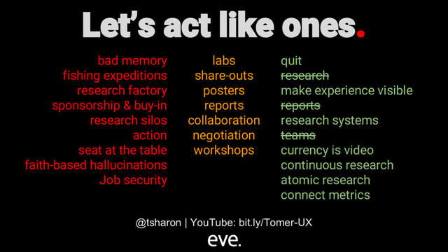 Let’s act like ones.
bad memory
fishing expeditions
research factory
sponsorship & buy-in
research silos
action
seat at the table
faith-based hallucinations
Job security
labs
share-outs
posters
reports
collaboration
negotiation
workshops
quit
research
make experience visible
reports
research systems
teams
currency is video
continuous research
atomic research
connect metrics
@tsharon | YouTube: bit.ly/Tomer-UX
