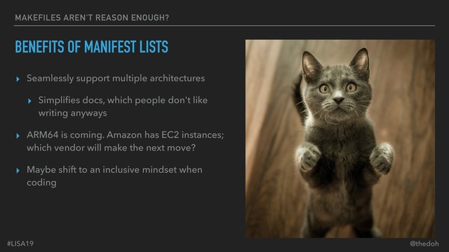 #LISA19 @thedoh
MAKEFILES AREN'T REASON ENOUGH?
BENEFITS OF MANIFEST LISTS
▸ Seamlessly support multiple architectures
▸ Simpliﬁes docs, which people don't like
writing anyways
▸ ARM64 is coming. Amazon has EC2 instances;
which vendor will make the next move?
▸ Maybe shift to an inclusive mindset when
coding
