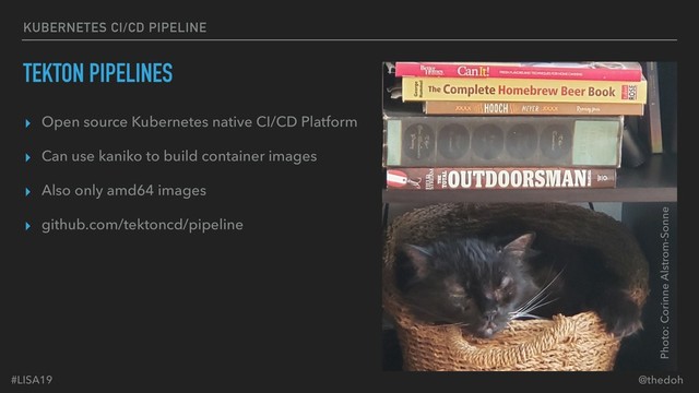 #LISA19 @thedoh
KUBERNETES CI/CD PIPELINE
TEKTON PIPELINES
▸ Open source Kubernetes native CI/CD Platform
▸ Can use kaniko to build container images
▸ Also only amd64 images
▸ github.com/tektoncd/pipeline
Photo: Corinne Alstrom-Sonne

