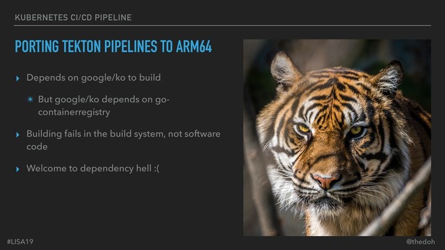 #LISA19 @thedoh
KUBERNETES CI/CD PIPELINE
PORTING TEKTON PIPELINES TO ARM64
▸ Depends on google/ko to build
✴ But google/ko depends on go-
containerregistry
▸ Building fails in the build system, not software
code
▸ Welcome to dependency hell :(
