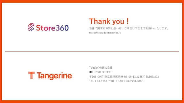 Tangerine株式会社
■TOKYO OFFICE
〒106-0047 東京都港区南麻布3-19-13 22SKY BLDG. 302
TEL：03-5953-7601 / FAX：03-5953-8862
Thank you！
本件に関するお問い合わせ、ご確認は下記までお願いいたします。
tsuyoshi.yasuda@tangerine.io
