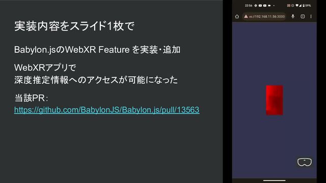 実装内容をスライド1枚で
Babylon.jsのWebXR Feature を実装・追加
WebXRアプリで
深度推定情報へのアクセスが可能になった
当該PR：
https://github.com/BabylonJS/Babylon.js/pull/13563
