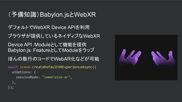 （予備知識）Babylon.jsとWebXR
デフォルトでWebXR Device APIを利用
ブラウザが提供しているネイディブなWebXR
Device API：Moduleとして機能を提供
Babylon.js：FeatureとしてModuleをラップ
ほんの数行のコードでWebAR化などが可能
await scene.createDefaultXRExperienceAsync({
uiOptions: {
sessionMode: "immersive-ar",
},
});
