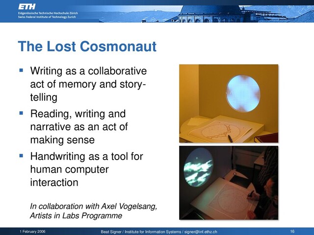 1 February 2006 Beat Signer / Institute for Information Systems / signer@inf.ethz.ch 16
The Lost Cosmonaut
▪ Writing as a collaborative
act of memory and story-
telling
▪ Reading, writing and
narrative as an act of
making sense
▪ Handwriting as a tool for
human computer
interaction
In collaboration with Axel Vogelsang,
Artists in Labs Programme
