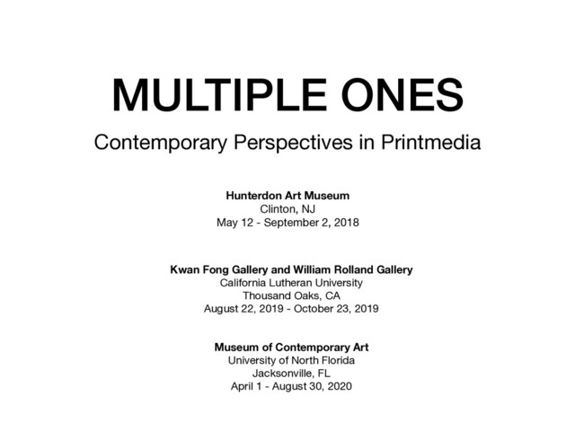 MULTIPLE ONES
Contemporary Perspectives in Printmedia
Hunterdon Art Museum
Clinton, NJ

May 12 - September 2, 2018

Kwan Fong Gallery and William Rolland Gallery 

California Lutheran University

Thousand Oaks, CA

August 22, 2019 - October 23, 2019

Museum of Contemporary Art
University of North Florida

Jacksonville, FL

April 1 - August 30, 2020

