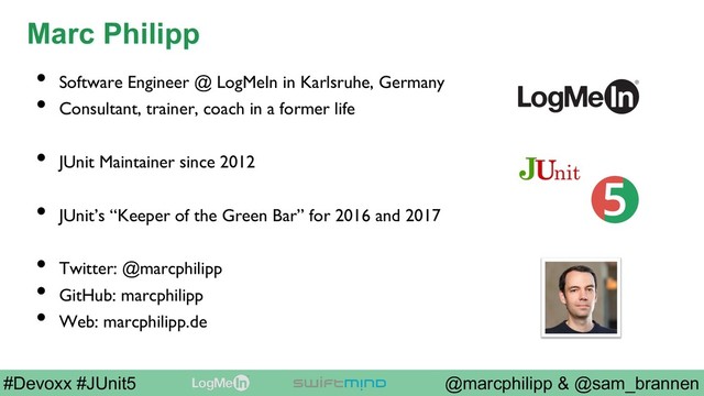 @marcphilipp & @sam_brannen
#Devoxx #JUnit5
Marc Philipp
•  Software Engineer @ LogMeIn in Karlsruhe, Germany
•  Consultant, trainer, coach in a former life
•  JUnit Maintainer since 2012
•  JUnit’s “Keeper of the Green Bar” for 2016 and 2017
•  Twitter: @marcphilipp
•  GitHub: marcphilipp
•  Web: marcphilipp.de
