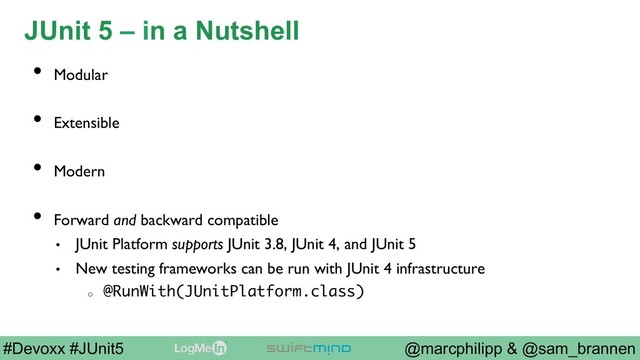 @marcphilipp & @sam_brannen
#Devoxx #JUnit5
JUnit 5 – in a Nutshell
•  Modular
•  Extensible
•  Modern
•  Forward and backward compatible
•  JUnit Platform supports JUnit 3.8, JUnit 4, and JUnit 5
•  New testing frameworks can be run with JUnit 4 infrastructure
o 
@RunWith(JUnitPlatform.class)
