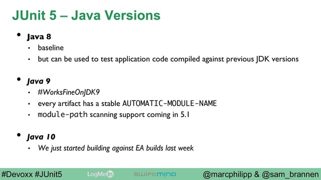 @marcphilipp & @sam_brannen
#Devoxx #JUnit5
JUnit 5 – Java Versions
•  Java 8
•  baseline
•  but can be used to test application code compiled against previous JDK versions
•  Java 9
•  #WorksFineOnJDK9
•  every artifact has a stable AUTOMATIC-MODULE-NAME
•  module-path scanning support coming in 5.1
•  Java 10
•  We just started building against EA builds last week
