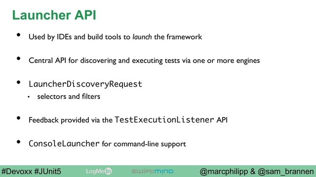 @marcphilipp & @sam_brannen
#Devoxx #JUnit5
Launcher API
•  Used by IDEs and build tools to launch the framework
•  Central API for discovering and executing tests via one or more engines
•  LauncherDiscoveryRequest
•  selectors and ﬁlters
•  Feedback provided via the TestExecutionListener API
•  ConsoleLauncher for command-line support
