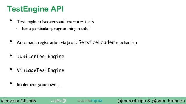 @marcphilipp & @sam_brannen
#Devoxx #JUnit5
TestEngine API
•  Test engine discovers and executes tests
•  for a particular programming model
•  Automatic registration via Java’s ServiceLoader mechanism
•  JupiterTestEngine
•  VintageTestEngine
•  Implement your own…
