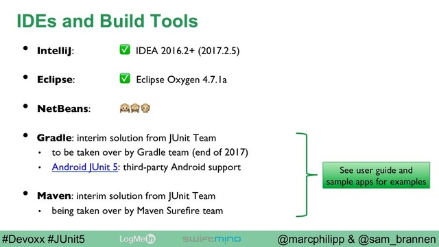 @marcphilipp & @sam_brannen
#Devoxx #JUnit5
IDEs and Build Tools
•  IntelliJ: ✅ IDEA 2016.2+ (2017.2.5)
•  Eclipse: ✅ Eclipse Oxygen 4.7.1a
•  NetBeans: 
•  Gradle: interim solution from JUnit Team
•  to be taken over by Gradle team (end of 2017)
•  Android JUnit 5: third-party Android support
•  Maven: interim solution from JUnit Team
•  being taken over by Maven Sureﬁre team
See user guide and
sample apps for examples

