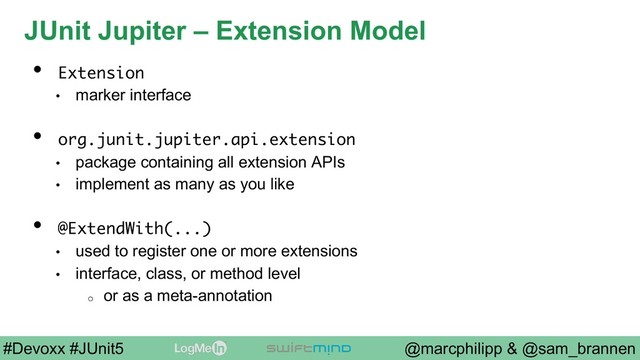 @marcphilipp & @sam_brannen
#Devoxx #JUnit5
JUnit Jupiter – Extension Model
•  Extension
•  marker interface
•  org.junit.jupiter.api.extension
•  package containing all extension APIs
•  implement as many as you like
•  @ExtendWith(...)
•  used to register one or more extensions
•  interface, class, or method level
o  or as a meta-annotation

