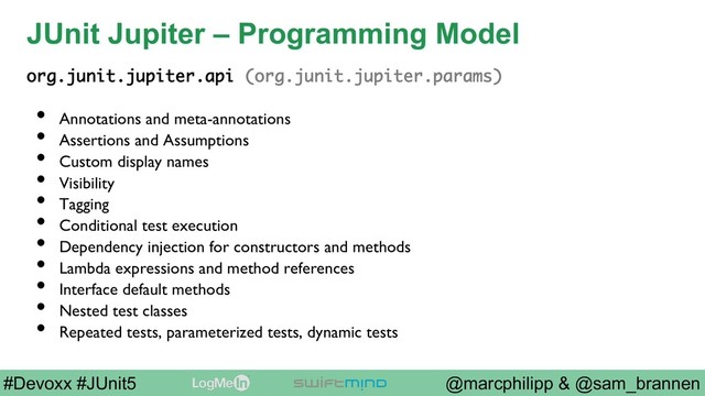 @marcphilipp & @sam_brannen
#Devoxx #JUnit5
JUnit Jupiter – Programming Model
org.junit.jupiter.api (org.junit.jupiter.params)
•  Annotations and meta-annotations
•  Assertions and Assumptions
•  Custom display names
•  Visibility
•  Tagging
•  Conditional test execution
•  Dependency injection for constructors and methods
•  Lambda expressions and method references
•  Interface default methods
•  Nested test classes
•  Repeated tests, parameterized tests, dynamic tests
