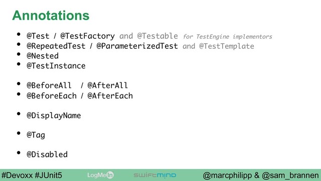 @marcphilipp & @sam_brannen
#Devoxx #JUnit5
Annotations
•  @Test / @TestFactory and @Testable for TestEngine implementors
•  @RepeatedTest / @ParameterizedTest and @TestTemplate
•  @Nested
•  @TestInstance
•  @BeforeAll / @AfterAll
•  @BeforeEach / @AfterEach
•  @DisplayName
•  @Tag
•  @Disabled
