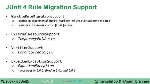 @marcphilipp & @sam_brannen
#Devoxx #JUnit5
JUnit 4 Rule Migration Support
•  @EnableRuleMigrationSupport
o  located in experimental junit-jupiter-migrationsupport module
o  registers 3 extensions for JUnit Jupiter
•  ExternalResourceSupport
o  TemporaryFolder, etc.
•  VerifierSupport
o  ErrorCollector, etc.
•  ExpectedExceptionSupport
o  ExpectedException
o  minor bugs in 5.0.0; ﬁxed in 5.0.1and 5.0.2
