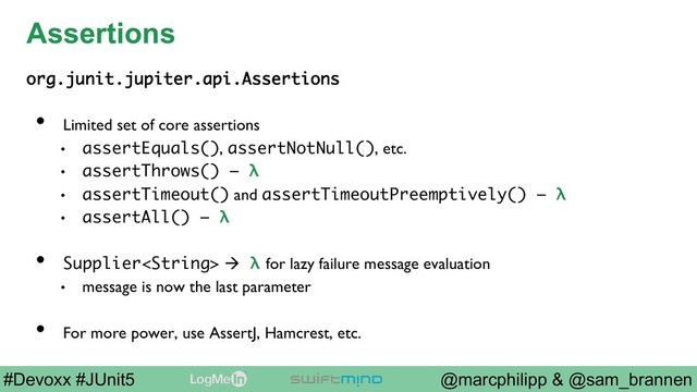 @marcphilipp & @sam_brannen
#Devoxx #JUnit5
Assertions
org.junit.jupiter.api.Assertions
•  Limited set of core assertions
•  assertEquals(), assertNotNull(), etc.
•  assertThrows() – λ
•  assertTimeout() and assertTimeoutPreemptively() – λ
•  assertAll() – λ
•  Supplier à λ for lazy failure message evaluation
•  message is now the last parameter
•  For more power, use AssertJ, Hamcrest, etc.
