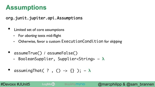 @marcphilipp & @sam_brannen
#Devoxx #JUnit5
Assumptions
org.junit.jupiter.api.Assumptions
•  Limited set of core assumptions
•  For aborting tests mid-ﬂight
•  Otherwise, favor a custom ExecutionCondition for skipping
•  assumeTrue() / assumeFalse()
•  BooleanSupplier, Supplier – λ
•  assumingThat( ? , () -> {} ); – λ
