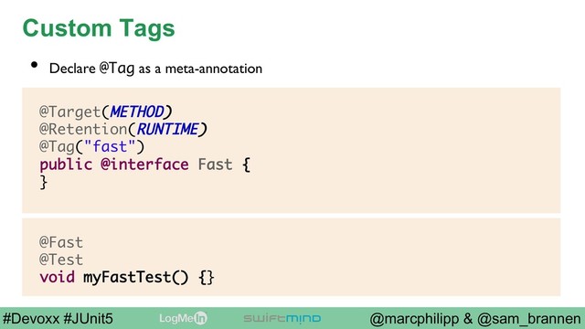 @marcphilipp & @sam_brannen
#Devoxx #JUnit5
Custom Tags
@Target(METHOD)
@Retention(RUNTIME)
@Tag("fast")
public @interface Fast {
}
•  Declare @Tag as a meta-annotation
@Fast
@Test
void myFastTest() {}
