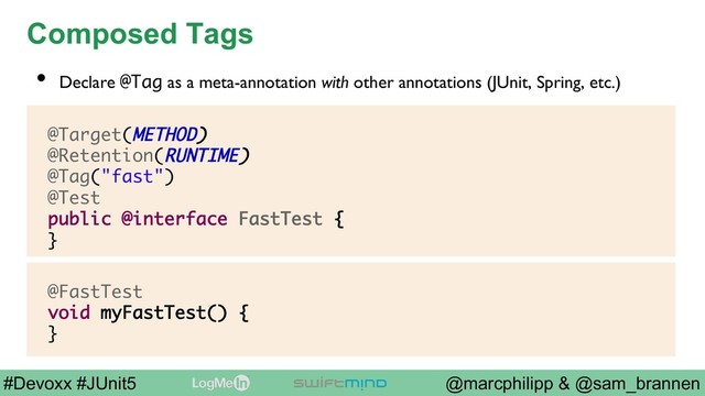 @marcphilipp & @sam_brannen
#Devoxx #JUnit5
Composed Tags
@Target(METHOD)
@Retention(RUNTIME)
@Tag("fast")
@Test
public @interface FastTest {
}
•  Declare @Tag as a meta-annotation with other annotations (JUnit, Spring, etc.)
@FastTest
void myFastTest() {
}
