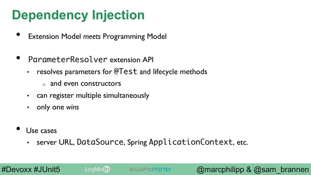 @marcphilipp & @sam_brannen
#Devoxx #JUnit5
Dependency Injection
•  Extension Model meets Programming Model
•  ParameterResolver extension API
•  resolves parameters for @Test and lifecycle methods
o  and even constructors
•  can register multiple simultaneously
•  only one wins
•  Use cases
•  server URL, DataSource, Spring ApplicationContext, etc.
