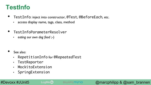 @marcphilipp & @sam_brannen
#Devoxx #JUnit5
TestInfo
•  TestInfo: inject into constructor, @Test, @BeforeEach, etc.
•  access display name, tags, class, method
•  TestInfoParameterResolver
•  eating our own dog food ;-)
•  See also:
•  RepetitionInfo for @RepeatedTest
•  TestReporter
•  MockitoExtension
•  SpringExtension

