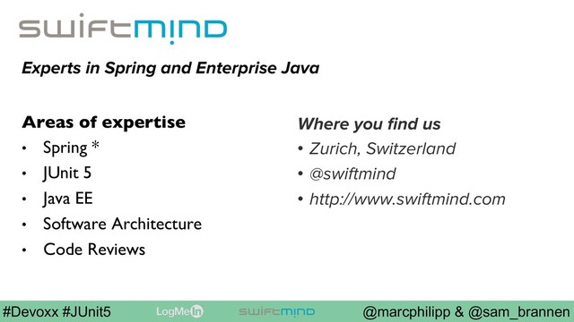 @marcphilipp & @sam_brannen
#Devoxx #JUnit5
Experts in Spring and Enterprise Java
Areas of expertise
•  Spring *
•  JUnit 5
•  Java EE
•  Software Architecture
•  Code Reviews
Where you ﬁnd us
•  Zurich, Switzerland
•  @swiftmind
•  http://www.swiftmind.com
