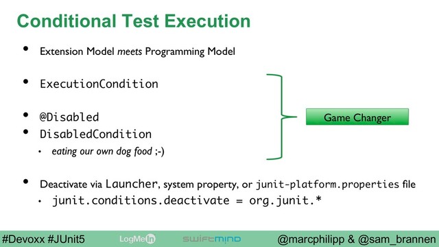 @marcphilipp & @sam_brannen
#Devoxx #JUnit5
Conditional Test Execution
•  Extension Model meets Programming Model
•  ExecutionCondition
•  @Disabled
•  DisabledCondition
•  eating our own dog food ;-)
•  Deactivate via Launcher, system property, or junit-platform.properties ﬁle
•  junit.conditions.deactivate = org.junit.*
Game Changer
