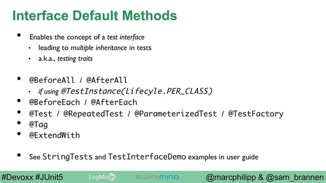 @marcphilipp & @sam_brannen
#Devoxx #JUnit5
Interface Default Methods
•  Enables the concept of a test interface
•  leading to multiple inheritance in tests
•  a.k.a., testing traits
•  @BeforeAll / @AfterAll
•  if using @TestInstance(Lifecyle.PER_CLASS)
•  @BeforeEach / @AfterEach
•  @Test / @RepeatedTest / @ParameterizedTest / @TestFactory
•  @Tag
•  @ExtendWith
•  See StringTests and TestInterfaceDemo examples in user guide
