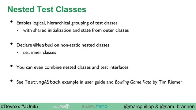 @marcphilipp & @sam_brannen
#Devoxx #JUnit5
Nested Test Classes
•  Enables logical, hierarchical grouping of test classes
•  with shared initialization and state from outer classes
•  Declare @Nested on non-static nested classes
•  i.e., inner classes
•  You can even combine nested classes and test interfaces
•  See TestingAStack example in user guide and Bowling Game Kata by Tim Riemer
