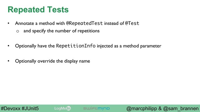 @marcphilipp & @sam_brannen
#Devoxx #JUnit5
Repeated Tests
•  Annotate a method with @RepeatedTest instead of @Test
o  and specify the number of repetitions
•  Optionally have the RepetitionInfo injected as a method parameter
•  Optionally override the display name
